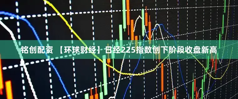 铭创配资 【环球财经】日经225指数创下阶段收盘新高