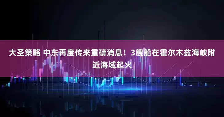 大圣策略 中东再度传来重磅消息！3艘船在霍尔木兹海峡附近海域起火