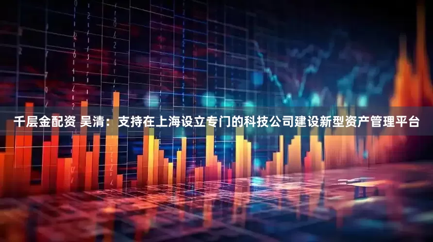 千层金配资 吴清：支持在上海设立专门的科技公司建设新型资产管理平台