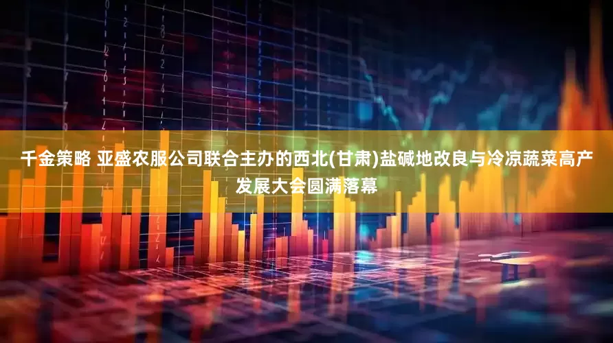 千金策略 亚盛农服公司联合主办的西北(甘肃)盐碱地改良与冷凉蔬菜高产发展大会圆满落幕