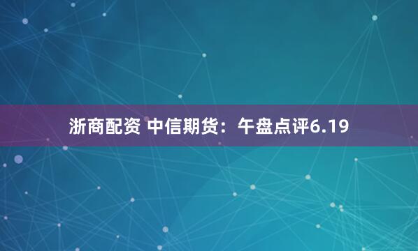 浙商配资 中信期货：午盘点评6.19