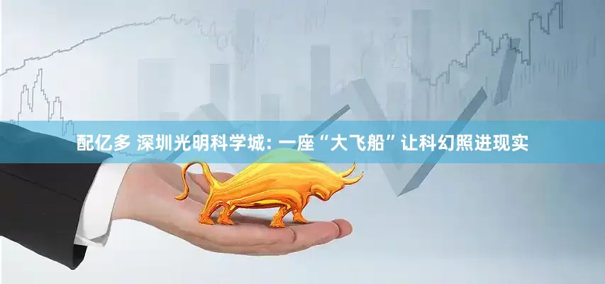 配亿多 深圳光明科学城: 一座“大飞船”让科幻照进现实