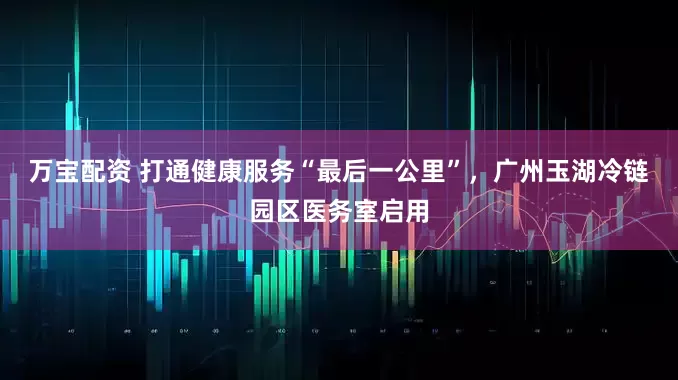 万宝配资 打通健康服务“最后一公里”，广州玉湖冷链园区医务室启用