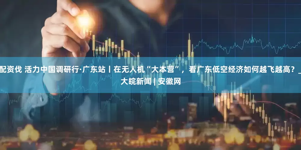 配资伐 活力中国调研行·广东站丨在无人机“大本营”，看广东低空经济如何越飞越高？_大皖新闻 | 安徽网