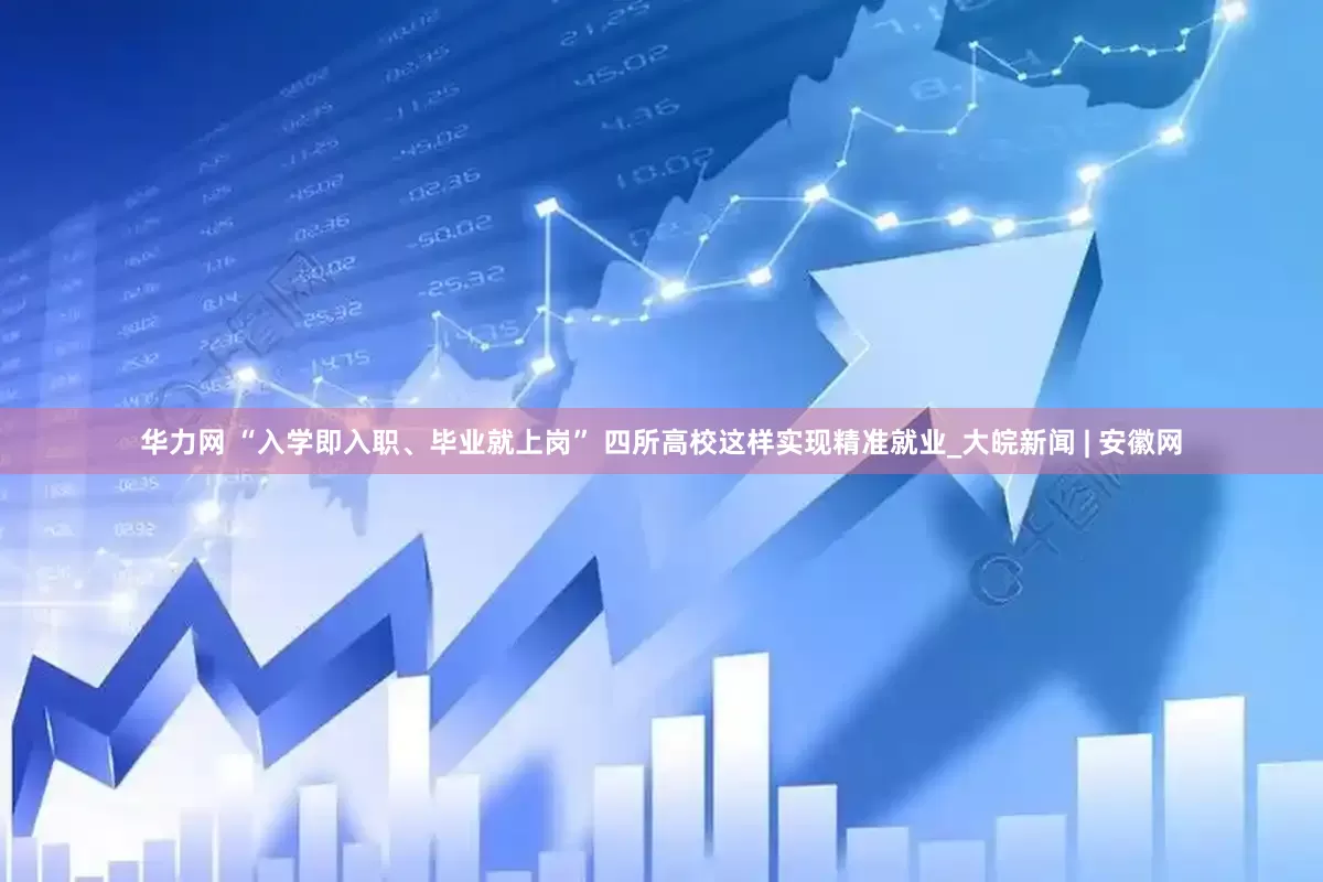 华力网 “入学即入职、毕业就上岗” 四所高校这样实现精准就业_大皖新闻 | 安徽网