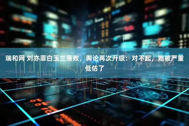瑞和网 刘亦菲白玉兰落败，舆论再次升级：对不起，她被严重低估了