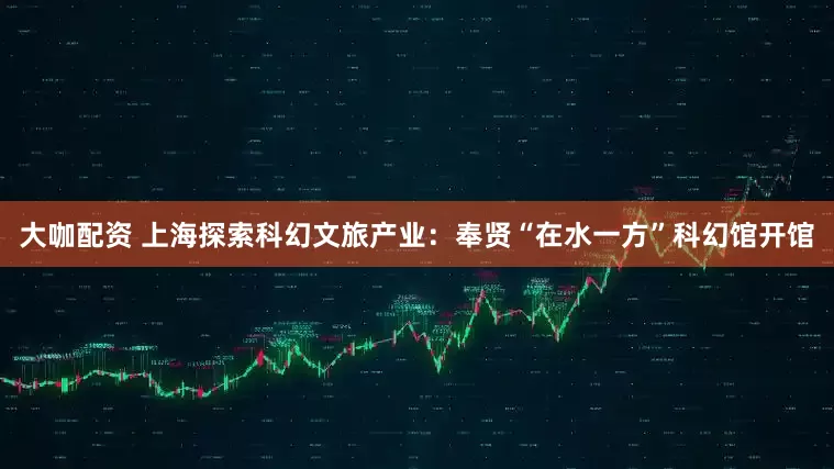 大咖配资 上海探索科幻文旅产业：奉贤“在水一方”科幻馆开馆