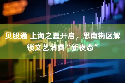 贝股通 上海之夏开启，思南街区解锁文艺消费“新夜态”