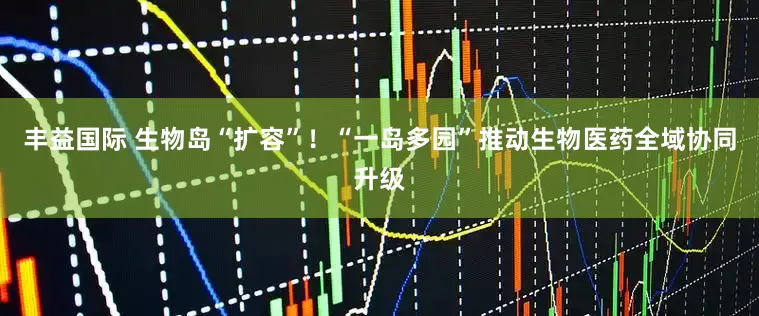 丰益国际 生物岛“扩容”！“一岛多园”推动生物医药全域协同升级