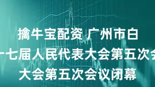 擒牛宝配资 广州市白云区第十七届人民代表大会第五次会议闭幕