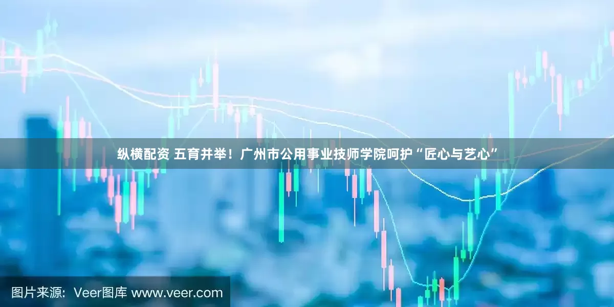 纵横配资 五育并举！广州市公用事业技师学院呵护“匠心与艺心”