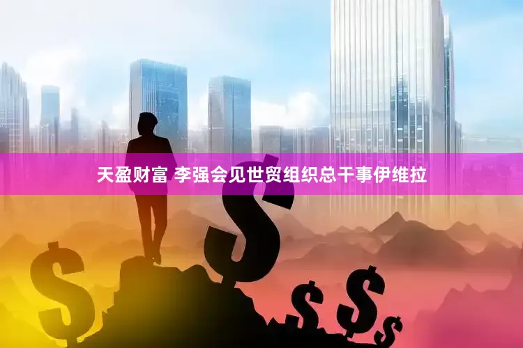 天盈财富 李强会见世贸组织总干事伊维拉