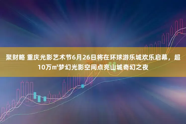 聚财略 重庆光影艺术节6月26日将在环球游乐城欢乐启幕，超10万㎡梦幻光影空间点亮山城奇幻之夜