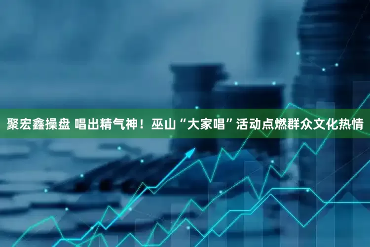 聚宏鑫操盘 唱出精气神！巫山“大家唱”活动点燃群众文化热情