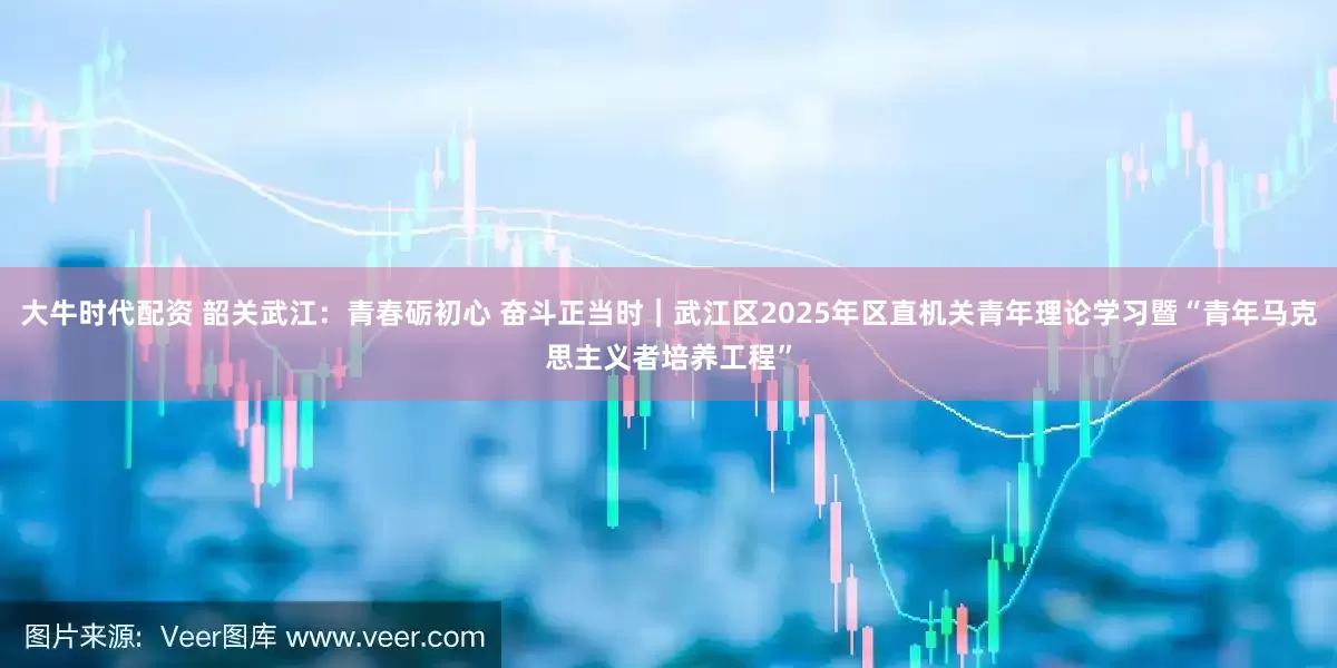 大牛时代配资 韶关武江：青春砺初心 奋斗正当时｜武江区2025年区直机关青年理论学习暨“青年马克思主义者培养工程”