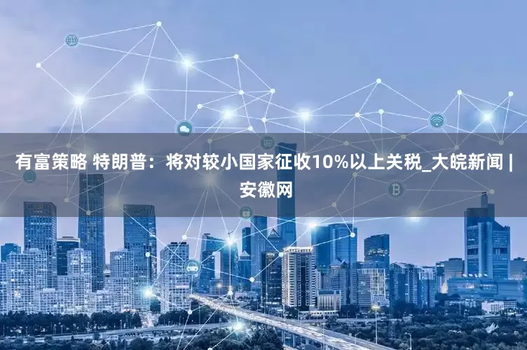 有富策略 特朗普：将对较小国家征收10%以上关税_大皖新闻 | 安徽网