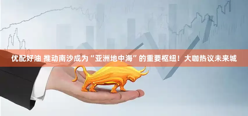 优配好油 推动南沙成为“亚洲地中海”的重要枢纽！大咖热议未来城