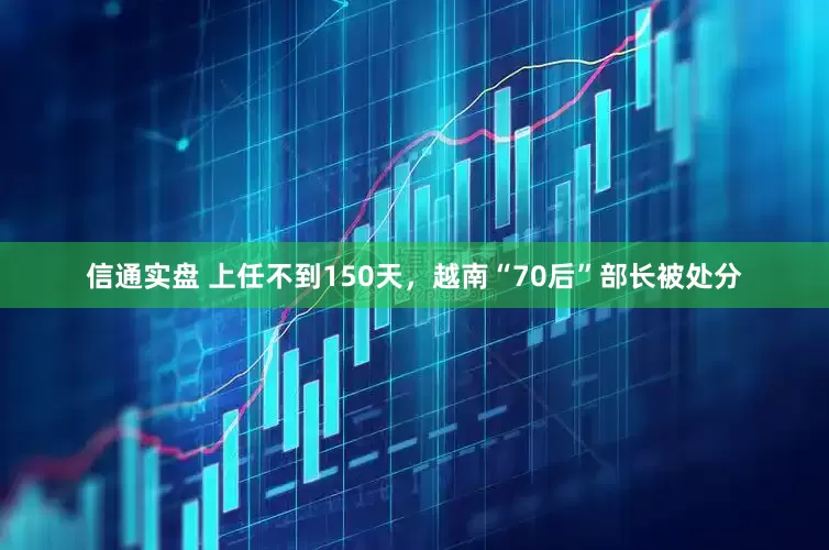 信通实盘 上任不到150天，越南“70后”部长被处分