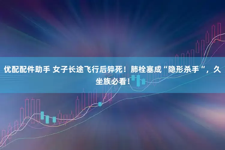 优配配件助手 女子长途飞行后猝死！肺栓塞成“隐形杀手“，久坐族必看！