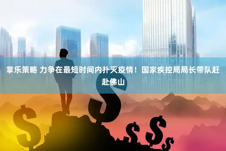 掌乐策略 力争在最短时间内扑灭疫情！国家疾控局局长带队赶赴佛山