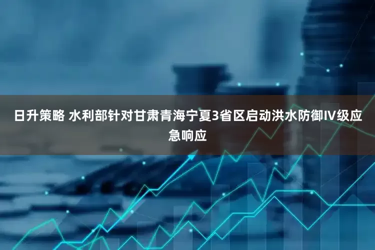 日升策略 水利部针对甘肃青海宁夏3省区启动洪水防御Ⅳ级应急响应