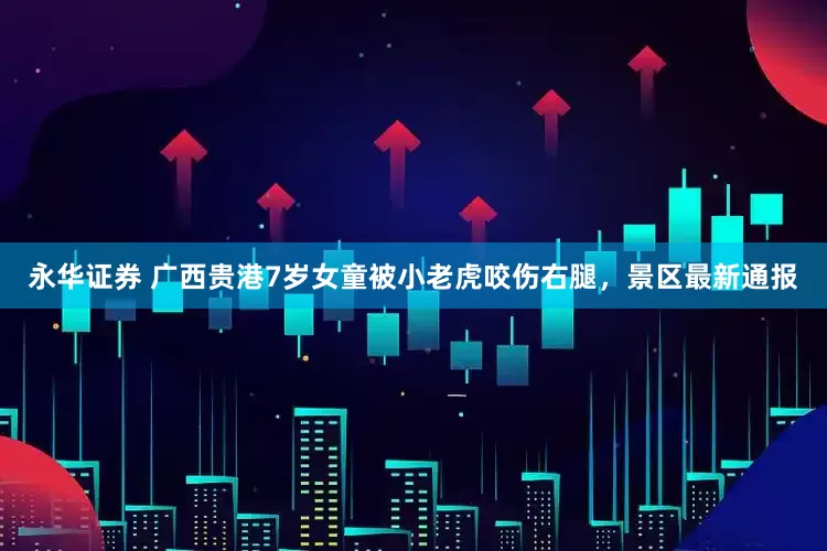 永华证券 广西贵港7岁女童被小老虎咬伤右腿，景区最新通报