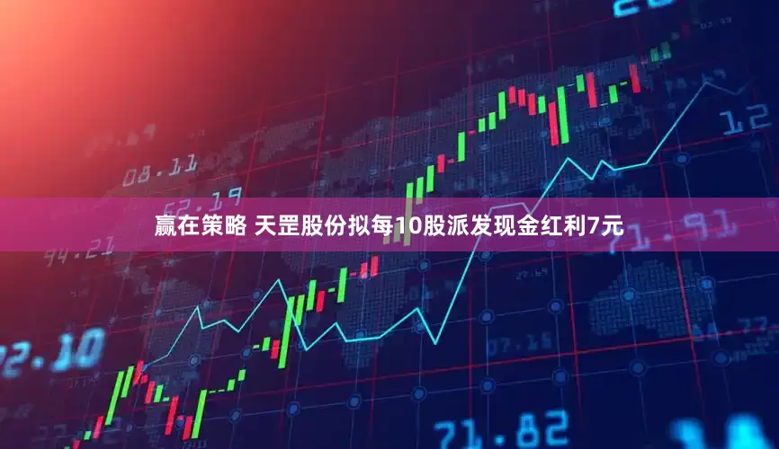 赢在策略 天罡股份拟每10股派发现金红利7元