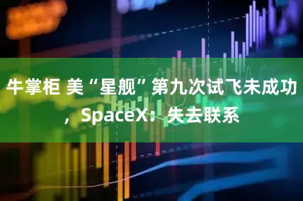 牛掌柜 美“星舰”第九次试飞未成功，SpaceX：失去联系