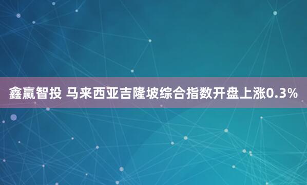鑫赢智投 马来西亚吉隆坡综合指数开盘上涨0.3%