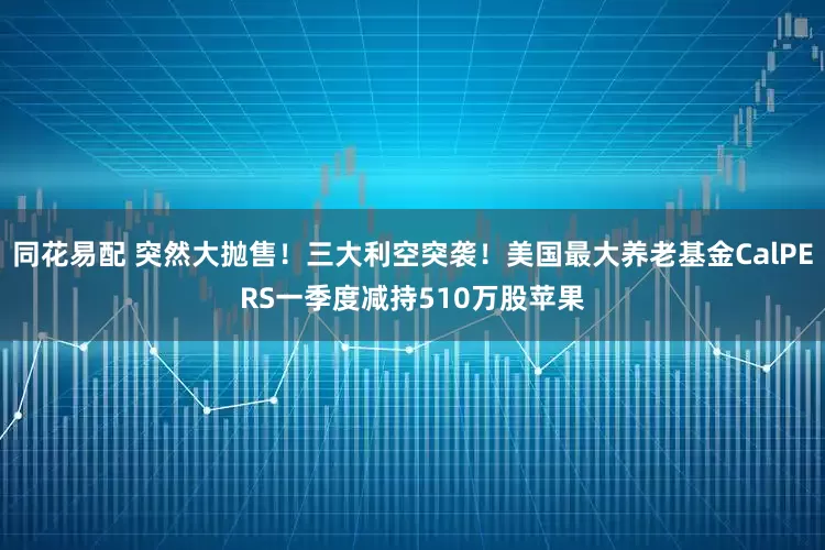 同花易配 突然大抛售！三大利空突袭！美国最大养老基金CalPERS一季度减持510万股苹果