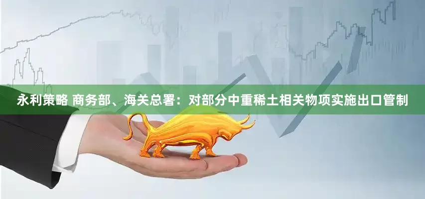 永利策略 商务部、海关总署：对部分中重稀土相关物项实施出口管制