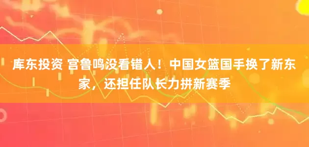 库东投资 宫鲁鸣没看错人!中国女篮国手换了新东家,还担任队长力拼新赛季
