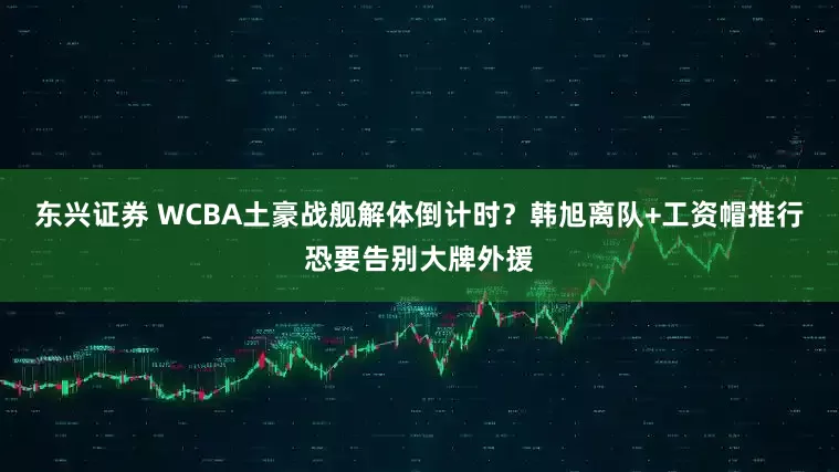 东兴证券 WCBA土豪战舰解体倒计时?韩旭离队+工资帽推行恐要告别大牌外援