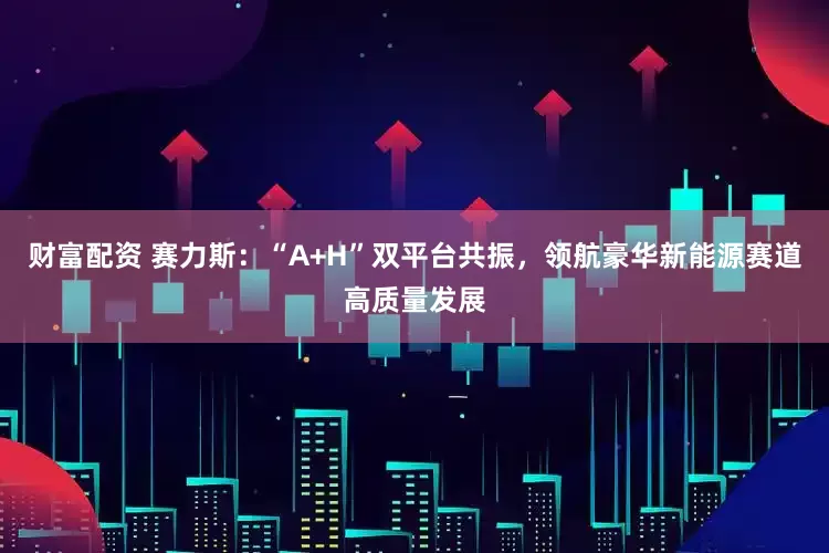 财富配资 赛力斯：“A+H”双平台共振，领航豪华新能源赛道高质量发展