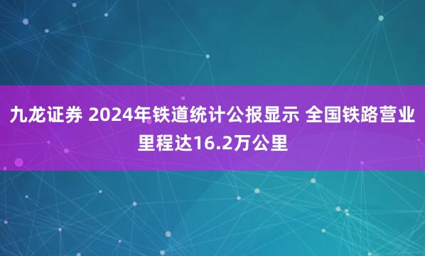 九龙证券 2024年铁道统计公报显示 全国铁路营业里程达16.2万公里