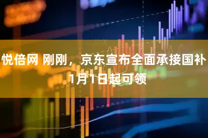 悦倍网 刚刚，京东宣布全面承接国补  1月1日起可领