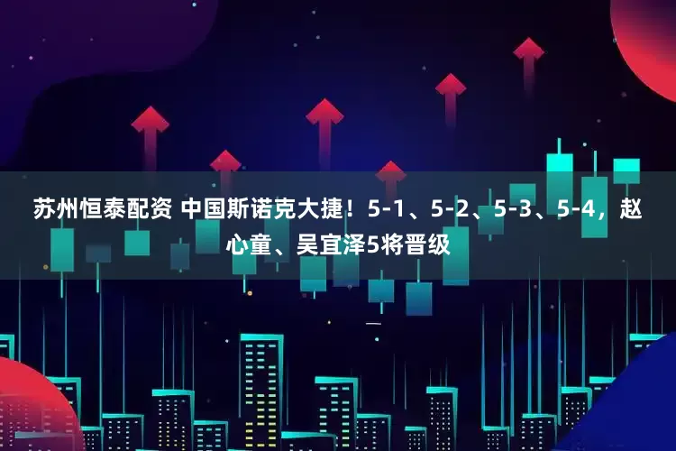 苏州恒泰配资 中国斯诺克大捷！5-1、5-2、5-3、5-4，赵心童、吴宜泽5将晋级