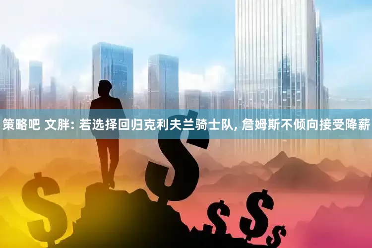 策略吧 文胖: 若选择回归克利夫兰骑士队, 詹姆斯不倾向接受降薪